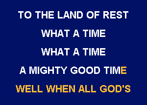 TO THE LAND OF REST
WHAT A TIME
WHAT A TIME

A MIGHTY GOOD TIME

WELL WHEN ALL GOD'S