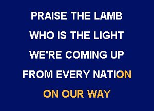 PRAISE THE LAMB
WHO IS THE LIGHT
WE'RE COMING UP
FROM EVERY NATION
ON OUR WAY