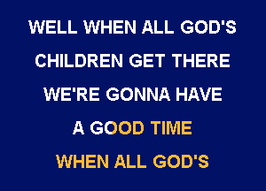 WELL WHEN ALL GOD'S
CHILDREN GET THERE
WE'RE GONNA HAVE
A GOOD TIME
WHEN ALL GOD'S