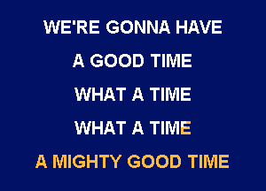 WE'RE GONNA HAVE
A GOOD TIME
WHAT A TIME

WHAT A TIME
A MIGHTY GOOD TIME