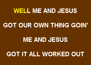 WELL ME AND JESUS

GOT OUR OWN THING GOIN'

ME AND JESUS

GOT IT ALL WORKED OUT