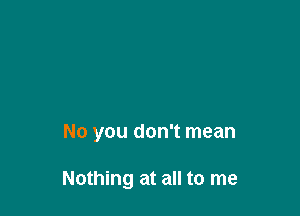 No you don't mean

Nothing at all to me