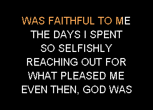 WAS FAITHFUL TO ME
THE DAYS l SPENT
SO SELFISHLY
REACHING OUT FOR
WHAT PLEASED ME
EVEN THEN, GOD WAS