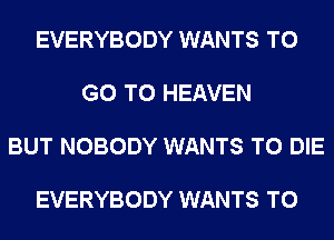 EVERYBODY WANTS TO

GO TO HEAVEN

BUT NOBODY WANTS TO DIE

EVERYBODY WANTS TO