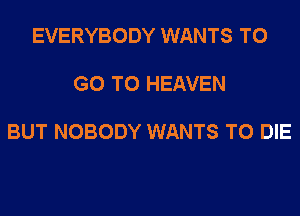 EVERYBODY WANTS TO

GO TO HEAVEN

BUT NOBODY WANTS TO DIE