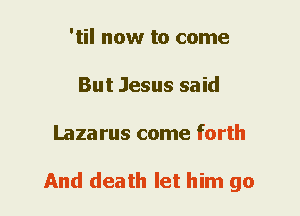 'til now to come
But Jesus said
Laza rus come forth

And death let him go