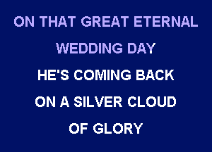 ON THAT GREAT ETERNAL
WEDDING DAY
HE'S COMING BACK
ON A SILVER CLOUD
0F GLORY