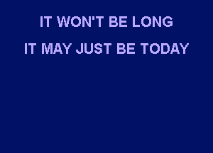 IT WON'T BE LONG
IT MAY JUST BE TODAY