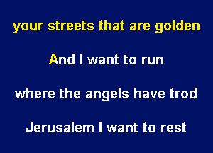 your streets that are golden
And I want to run
where the angels have trod

Jerusalem I want to rest