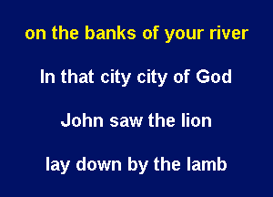 on the banks of your river

In that city city of God
John saw the lion

lay down by the lamb