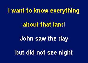 I want to know everything
about that land

John saw the day

but did not see night