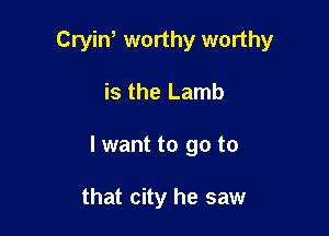 Cryin, worthy worthy

is the Lamb
I want to go to

that city he saw