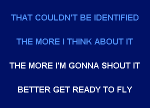 THAT COULDN'T BE IDENTIFIED

THE MORE I THINK ABOUT IT

THE MORE I'M GONNA SHOUT IT

BE'I'I'ER GET READY TO FLY