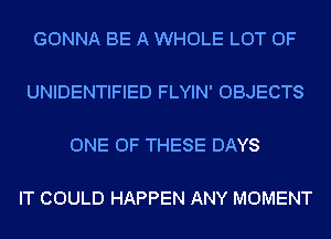 GONNA BE A WHOLE LOT OF

UNIDENTIFIED FLYIN' OBJECTS

ONE OF THESE DAYS

IT COULD HAPPEN ANY MOMENT