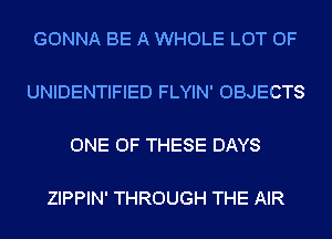 GONNA BE A WHOLE LOT OF

UNIDENTIFIED FLYIN' OBJECTS

ONE OF THESE DAYS

ZIPPIN' THROUGH THE AIR