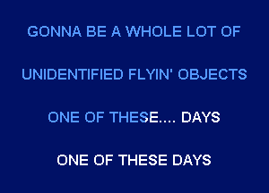 GONNA BE A WHOLE LOT OF

UNIDENTIFIED FLYIN' OBJECTS

ONE OF THESE.... DAYS

ONE OF THESE DAYS