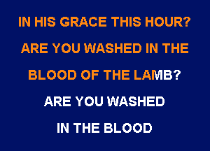 IN HIS GRACE THIS HOUR?
ARE YOU WASHED IN THE
BLOOD OF THE LAMB?
ARE YOU WASHED
IN THE BLOOD
