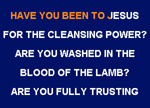 HAVE YOU BEEN TO JESUS
FOR THE CLEANSING POWER?
ARE YOU WASHED IN THE
BLOOD OF THE LAMB?
ARE YOU FULLY TRUSTING