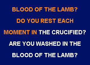 BLOOD OF THE LAMB?
DO YOU REST EACH
MOMENT IN THE CRUCIFIED?
ARE YOU WASHED IN THE
BLOOD OF THE LAMB?