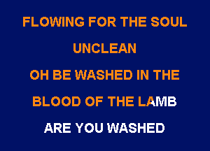 FLOWING FOR THE SOUL
UNCLEAN
0H BE WASHED IN THE
BLOOD OF THE LAMB
ARE YOU WASHED