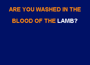 ARE YOU WASHED IN THE
BLOOD OF THE LAMB?