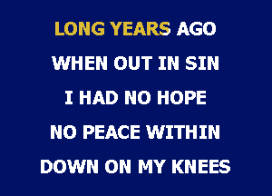 LONG YEARS AGO
WHEN OUT IN SIN
I HAD N0 HOPE
NO PEACE WITHIN
DOWN ON MY KNEES