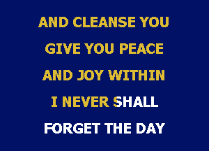 AND CLEANSE YOU
GIVE YOU PEACE
AND JOY WITHIN

I NEVER SHALL

FORGET THE DAY I
