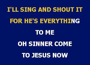 I'LL SING AND SHOUT IT
FOR HE'S EVERYTHING
TO ME
OH SINNER COME
TO JESUS NOW