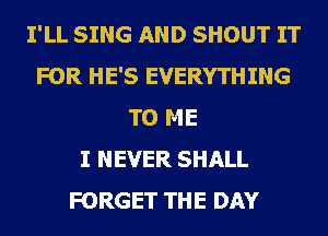 I'LL SING AND SHOUT IT
FOR HE'S EVERYTHING
TO ME
I NEVER SHALL
FORGET THE DAY