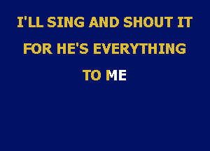 I'LL SING AND SHOUT IT
FOR HE'S EVERYTHING
TO ME