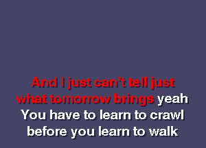 yeah
You have to learn to crawl
before you learn to walk