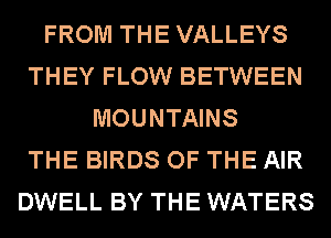 FROM THE VALLEYS
THEY FLOW BETWEEN
MOUNTAINS
THE BIRDS OF THE AIR
DWELL BY THE WATERS