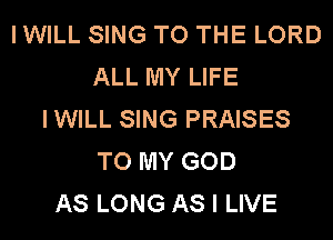 I WILL SING TO THE LORD
ALL MY LIFE
IWILL SING PRAISES
TO MY GOD
AS LONG AS I LIVE