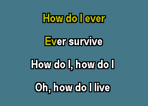 How do I ever

Ever survive

How do I, how do I

Oh, how do I live