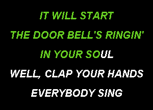 IT WILL S TART
THE DOOR BELL'S RINGIN'
IN YOUR S OUL
WELL, CLAP YOUR HANDS
E VERYBODY SING