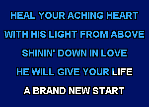 HEAL YOUR ACHING HEART
WITH HIS LIGHT FROM ABOVE
SHININ' DOWN IN LOVE
HE WILL GIVE YOUR LIFE
A BRAND NEW START
