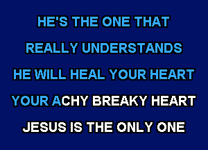 HE'S THE ONE THAT
REALLY UNDERSTANDS
HE WILL HEAL YOUR HEART
YOUR ACHY BREAKY HEART
JESUS IS THE ONLY ONE