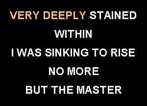 VERY DEEPLY STAINED
WITHIN
I WAS SINKING TO RISE
NO MORE
BUT THE MASTER