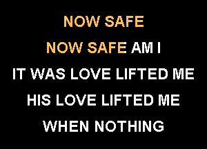 NOW SAFE
NOW SAFE AM I
IT WAS LOVE LIFTED ME
HIS LOVE LIFTED ME
WHEN NOTHING