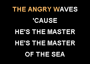 THE ANGRY WAVES
'CAUSE
HE'S THE MASTER
HE'S THE MASTER
OF THE SEA