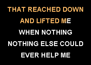 THAT REACHED DOWN
AND LIFTED ME
WHEN NOTHING

NOTHING ELSE COULD
EVER HELP ME