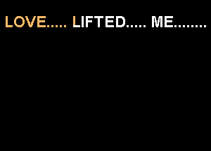 LOVE ..... LIFTED ..... ME ........