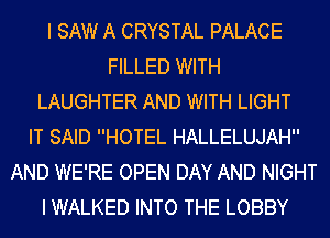 I SAW A CRYSTAL PALACE
FILLED WITH
LAUGHTER AND WITH LIGHT
IT SAID HOTEL HALLELUJAH
AND WE'RE OPEN DAY AND NIGHT
I WALKED INTO THE LOBBY