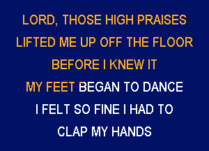 LORD, THOSE HIGH PRAISES
LIFTED ME UP OFF THE FLOOR
BEFORE I KNEW IT
MY FEET BEGAN TO DANCE
I FELT SO FINE I HAD TO
CLAP MY HANDS