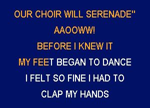 OUR CHOIR WILL SERENADE
AAOOWW!
BEFORE I KNEW IT
MY FEET BEGAN TO DANCE
I FELT SO FINE I HAD TO
CLAP MY HANDS