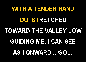 WITH A TENDER HAND
OUTSTRETCHED
TOWARD THE VALLEY LOW
GUIDING ME, I CAN SEE
AS I ONWARD... G0...