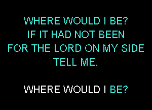 WHERE WOULD I BE?
IF IT HAD NOT BEEN
FOR THE LORD ON MY SIDE
TELL ME,

WHERE WOULD I BE?