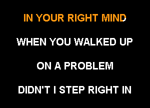 IN YOUR RIGHT MIND

WHEN YOU WALKED UP

ON A PROBLEM

DIDN'T I STEP RIGHT IN