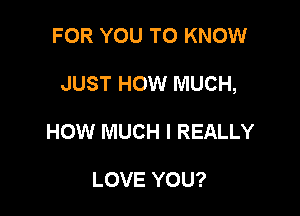 FOR YOU TO KNOW

JUST HOW MUCH,

HOW MUCH I REALLY

LOVE YOU?