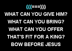 Han
WHAT CAN YOU GIVE HIM?
WHAT CAN YOU BRING?
WHAT CAN YOU OFFER
THAT'S FIT FOR A KING?

BOW BEFORE JESUS